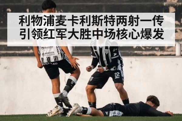 利物浦麦卡利斯特两射一传引领红军大胜中场核心爆发